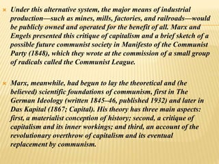  Under this alternative system, the major means of industrial
production—such as mines, mills, factories, and railroads—would
be publicly owned and operated for the benefit of all. Marx and
Engels presented this critique of capitalism and a brief sketch of a
possible future communist society in Manifesto of the Communist
Party (1848), which they wrote at the commission of a small group
of radicals called the Communist League.
 Marx, meanwhile, had begun to lay the theoretical and (he
believed) scientific foundations of communism, first in The
German Ideology (written 1845–46, published 1932) and later in
Das Kapital (1867; Capital). His theory has three main aspects:
first, a materialist conception of history; second, a critique of
capitalism and its inner workings; and third, an account of the
revolutionary overthrow of capitalism and its eventual
replacement by communism.
 