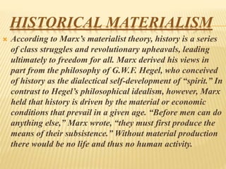 HISTORICAL MATERIALISM
 According to Marx’s materialist theory, history is a series
of class struggles and revolutionary upheavals, leading
ultimately to freedom for all. Marx derived his views in
part from the philosophy of G.W.F. Hegel, who conceived
of history as the dialectical self-development of “spirit.” In
contrast to Hegel’s philosophical idealism, however, Marx
held that history is driven by the material or economic
conditions that prevail in a given age. “Before men can do
anything else,” Marx wrote, “they must first produce the
means of their subsistence.” Without material production
there would be no life and thus no human activity.
 