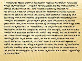  According to Marx, material production requires two things: “material
forces of production”—roughly, raw materials and the tools required to
extract and process them—and “social relations of production”—
the division of labour through which raw materials are extracted and
processed. Human history is the story of both elements’ changing and
becoming ever more complex. In primitive societies the material forces
were few and simple—for example, grains and the stone tools used to
grind them into flour. With the growth of knowledge and technology came
successive upheavals, or “revolutions,” in the forces and relations of
production and in the complexity of both. For example, iron miners once
worked with pickaxes and shovels, which they owned, but the invention of
the steam shovel changed the way they extracted iron ore. Since no miner
could afford to buy a steam shovel, he had to work for someone who
could. Industrial capitalism, in Marx’s view, is an economic system in
which one class—the ruling bourgeoisie—owns the means of production
while the working class or proletariat effectively loses its independence,
the worker becoming part of the means of production, a mere “appendage
of the machine.”
 
