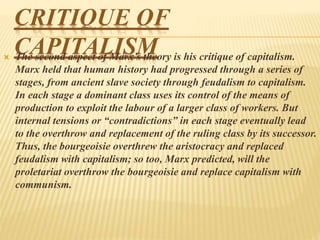 CRITIQUE OF
CAPITALISM The second aspect of Marx’s theory is his critique of capitalism.
Marx held that human history had progressed through a series of
stages, from ancient slave society through feudalism to capitalism.
In each stage a dominant class uses its control of the means of
production to exploit the labour of a larger class of workers. But
internal tensions or “contradictions” in each stage eventually lead
to the overthrow and replacement of the ruling class by its successor.
Thus, the bourgeoisie overthrew the aristocracy and replaced
feudalism with capitalism; so too, Marx predicted, will the
proletariat overthrow the bourgeoisie and replace capitalism with
communism.
 