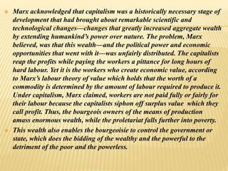  Marx acknowledged that capitalism was a historically necessary stage of
development that had brought about remarkable scientific and
technological changes—changes that greatly increased aggregate wealth
by extending humankind’s power over nature. The problem, Marx
believed, was that this wealth—and the political power and economic
opportunities that went with it—was unfairly distributed. The capitalists
reap the profits while paying the workers a pittance for long hours of
hard labour. Yet it is the workers who create economic value, according
to Marx’s labour theory of value which holds that the worth of a
commodity is determined by the amount of labour required to produce it.
Under capitalism, Marx claimed, workers are not paid fully or fairly for
their labour because the capitalists siphon off surplus value which they
call profit. Thus, the bourgeois owners of the means of production
amass enormous wealth, while the proletariat falls further into poverty.
 This wealth also enables the bourgeoisie to control the government or
state, which does the bidding of the wealthy and the powerful to the
detriment of the poor and the powerless.
 