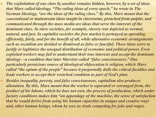  The exploitation of one class by another remains hidden, however, by a set of ideas
that Marx called ideology. “The ruling ideas of every epoch,” he wrote in The
German Ideology, “are the ideas of the ruling class.” By this, Marx meant that the
conventional or mainstream ideas taught in classrooms, preached from pulpits, and
communicated through the mass media are ideas that serve the interests of the
dominant class. In slave societies, for example, slavery was depicted as normal,
natural, and just. In capitalist societies the free market is portrayed as operating
efficiently, fairly, and for the benefit of all, while alternative economic arrangements
such as socialism are derided or dismissed as false or fanciful. These ideas serve to
justify or legitimize the unequal distribution of economic and political power. Even
exploited workers may fail to understand their true interests and accept the dominant
ideology—a condition that later Marxists called “false consciousness.” One
particularly pernicious source of ideological obfuscation is religion, which Marx
called “the opium of the people” because it purportedly dulls the critical faculties and
leads workers to accept their wretched condition as part of God’s plan.
 Besides inequality, poverty, and false consciousness, capitalism also produces
alienation. By this, Marx meant that the worker is separated or estranged from, the
product of his labour, which he does not own, the process of production, which under
factory conditions makes him “an appendage of the machine, the sense of satisfaction
that he would derive from using his human capacities in unique and creative ways
and, other human beings, whom he sees as rivals competing for jobs and wages.
 