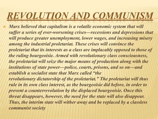 REVOLUTION AND COMMUNISM
 Marx believed that capitalism is a volatile economic system that will
suffer a series of ever-worsening crises—recessions and depressions that
will produce greater unemployment, lower wages, and increasing misery
among the industrial proletariat. These crises will convince the
proletariat that its interests as a class are implacably opposed to those of
the ruling bourgeoisie. Armed with revolutionary class consciousness,
the proletariat will seize the major means of production along with the
institutions of state power—police, courts, prisons, and so on—and
establish a socialist state that Marx called “the
revolutionary dictatorship of the proletariat.” The proletariat will thus
rule in its own class interest, as the bourgeoisie did before, in order to
prevent a counterrevolution by the displaced bourgeoisie. Once this
threat disappears, however, the need for the state will also disappear.
Thus, the interim state will wither away and be replaced by a classless
communist society
 