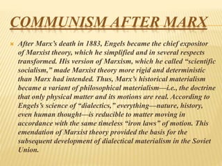 COMMUNISM AFTER MARX
 After Marx’s death in 1883, Engels became the chief expositor
of Marxist theory, which he simplified and in several respects
transformed. His version of Marxism, which he called “scientific
socialism,” made Marxist theory more rigid and deterministic
than Marx had intended. Thus, Marx’s historical materialism
became a variant of philosophical materialism—i.e., the doctrine
that only physical matter and its motions are real. According to
Engels’s science of “dialectics,” everything—nature, history,
even human thought—is reducible to matter moving in
accordance with the same timeless “iron laws” of motion. This
emendation of Marxist theory provided the basis for the
subsequent development of dialectical materialism in the Soviet
Union.
 