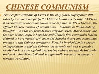 CHINESE COMMUNISM
 The People’s Republic of China is the only global superpower still
ruled by a communist party, the Chinese Communist Party (CCP), as
it has been since the communists came to power in 1949. Even so, the
official Chinese version of communism—Maoism, or “Mao Zedong
thought”—is a far cry from Marx’s original vision. Mao Zedong, the
founder of the People’s Republic and China’s first communist leader,
claimed to have “creatively” amended Marxist theory and communist
practice to suit Chinese conditions. First, he invoked Lenin’s theory
of imperialism to explain Chinese “backwardness” and to justify a
revolution in a poor agricultural society without the sizable industrial
proletariat that Marx believed was generally necessary to instigate a
workers’ revolution.
 