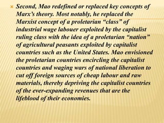  Second, Mao redefined or replaced key concepts of
Marx’s theory. Most notably, he replaced the
Marxist concept of a proletarian “class” of
industrial wage labouer exploited by the capitalist
ruling class with the idea of a proletarian “nation”
of agricultural peasants exploited by capitalist
countries such as the United States. Mao envisioned
the proletarian countries encircling the capitalist
countries and waging wars of national liberation to
cut off foreign sources of cheap labour and raw
materials, thereby depriving the capitalist countries
of the ever-expanding revenues that are the
lifeblood of their economies.
 