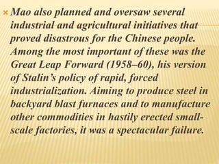  Mao also planned and oversaw several
industrial and agricultural initiatives that
proved disastrous for the Chinese people.
Among the most important of these was the
Great Leap Forward (1958–60), his version
of Stalin’s policy of rapid, forced
industrialization. Aiming to produce steel in
backyard blast furnaces and to manufacture
other commodities in hastily erected small-
scale factories, it was a spectacular failure.
 