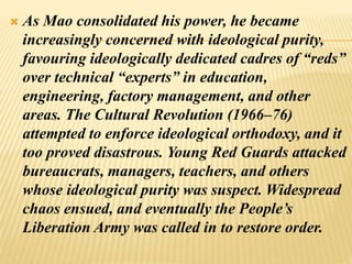  As Mao consolidated his power, he became
increasingly concerned with ideological purity,
favouring ideologically dedicated cadres of “reds”
over technical “experts” in education,
engineering, factory management, and other
areas. The Cultural Revolution (1966–76)
attempted to enforce ideological orthodoxy, and it
too proved disastrous. Young Red Guards attacked
bureaucrats, managers, teachers, and others
whose ideological purity was suspect. Widespread
chaos ensued, and eventually the People’s
Liberation Army was called in to restore order.
 