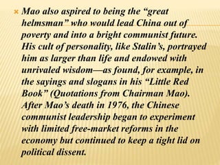  Mao also aspired to being the “great
helmsman” who would lead China out of
poverty and into a bright communist future.
His cult of personality, like Stalin’s, portrayed
him as larger than life and endowed with
unrivaled wisdom—as found, for example, in
the sayings and slogans in his “Little Red
Book” (Quotations from Chairman Mao).
After Mao’s death in 1976, the Chinese
communist leadership began to experiment
with limited free-market reforms in the
economy but continued to keep a tight lid on
political dissent.
 