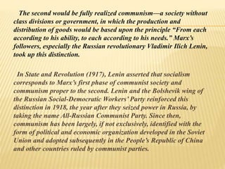 The second would be fully realized communism—a society without
class divisions or government, in which the production and
distribution of goods would be based upon the principle “From each
according to his ability, to each according to his needs.” Marx’s
followers, especially the Russian revolutionary Vladimir Ilich Lenin,
took up this distinction.
In State and Revolution (1917), Lenin asserted that socialism
corresponds to Marx’s first phase of communist society and
communism proper to the second. Lenin and the Bolshevik wing of
the Russian Social-Democratic Workers’ Party reinforced this
distinction in 1918, the year after they seized power in Russia, by
taking the name All-Russian Communist Party. Since then,
communism has been largely, if not exclusively, identified with the
form of political and economic organization developed in the Soviet
Union and adopted subsequently in the People’s Republic of China
and other countries ruled by communist parties.
 