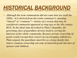 HISTORICAL BACKGROUND
 Although the term communism did not come into use until the
1840s—it is derived from the Latin commune's, meaning
“shared” or “common”—visions of a society that may be
considered communist appeared as long ago as the 4th century
BCE. In the ideal state described in Plato’s Republic, the
governing class of guardians devotes itself to serving the
interests of the whole community. Because private ownership of
goods would corrupt their owners by encouraging selfishness,
Plato argued, the guardians must live as a large family that
shares common ownership not only of material goods but also of
spouses and children.
 