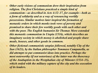  Other early visions of communism drew their inspiration from
religion. The first Christians practiced a simple kind of
communism—as described in Acts 4:32–37, for example—both as
a form of solidarity and as a way of renouncing worldly
possessions. Similar motives later inspired the formation of
monastic orders in which monks took vows of poverty and
promised to share their few worldly goods with each other and
with the poor. The English humanist Sir Thomas More extended
this monastic communism in Utopia (1516), which describes an
imaginary society in which money is abolished and people share
meals, houses, and other goods in common.
 Other fictional communistic utopias followed, notably City of the
Sun (1623), by the Italian philosopher Tommaso Campanella, as
did attempts to put communist ideas into practice. Perhaps the
most noteworthy (if not notorious) of the latter was the theocracy
of the Anabaptists in the Westphalian city of Münster (1534–35),
which ended with the military capture of the city and the execution
of its leaders.
 