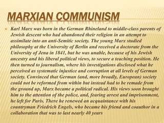 MARXIAN COMMUNISM
 Karl Marx was born in the German Rhineland to middle-class parents of
Jewish descent who had abandoned their religion in an attempt to
assimilate into an anti-Semitic society. The young Marx studied
philosophy at the University of Berlin and received a doctorate from the
University of Jena in 1841, but he was unable, because of his Jewish
ancestry and his liberal political views, to secure a teaching position. He
then turned to journalism, where his investigations disclosed what he
perceived as systematic injustice and corruption at all levels of German
society. Convinced that German (and, more broadly, European) society
could not be reformed from within but instead had to be remade from
the ground up, Marx became a political radical. His views soon brought
him to the attention of the police, and, fearing arrest and imprisonment,
he left for Paris. There he renewed an acquaintance with his
countryman Friedrich Engels, who became his friend and coauthor in a
collaboration that was to last nearly 40 years
 
