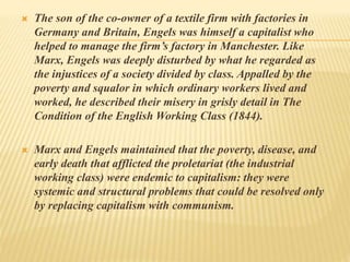  The son of the co-owner of a textile firm with factories in
Germany and Britain, Engels was himself a capitalist who
helped to manage the firm’s factory in Manchester. Like
Marx, Engels was deeply disturbed by what he regarded as
the injustices of a society divided by class. Appalled by the
poverty and squalor in which ordinary workers lived and
worked, he described their misery in grisly detail in The
Condition of the English Working Class (1844).
 Marx and Engels maintained that the poverty, disease, and
early death that afflicted the proletariat (the industrial
working class) were endemic to capitalism: they were
systemic and structural problems that could be resolved only
by replacing capitalism with communism.
 