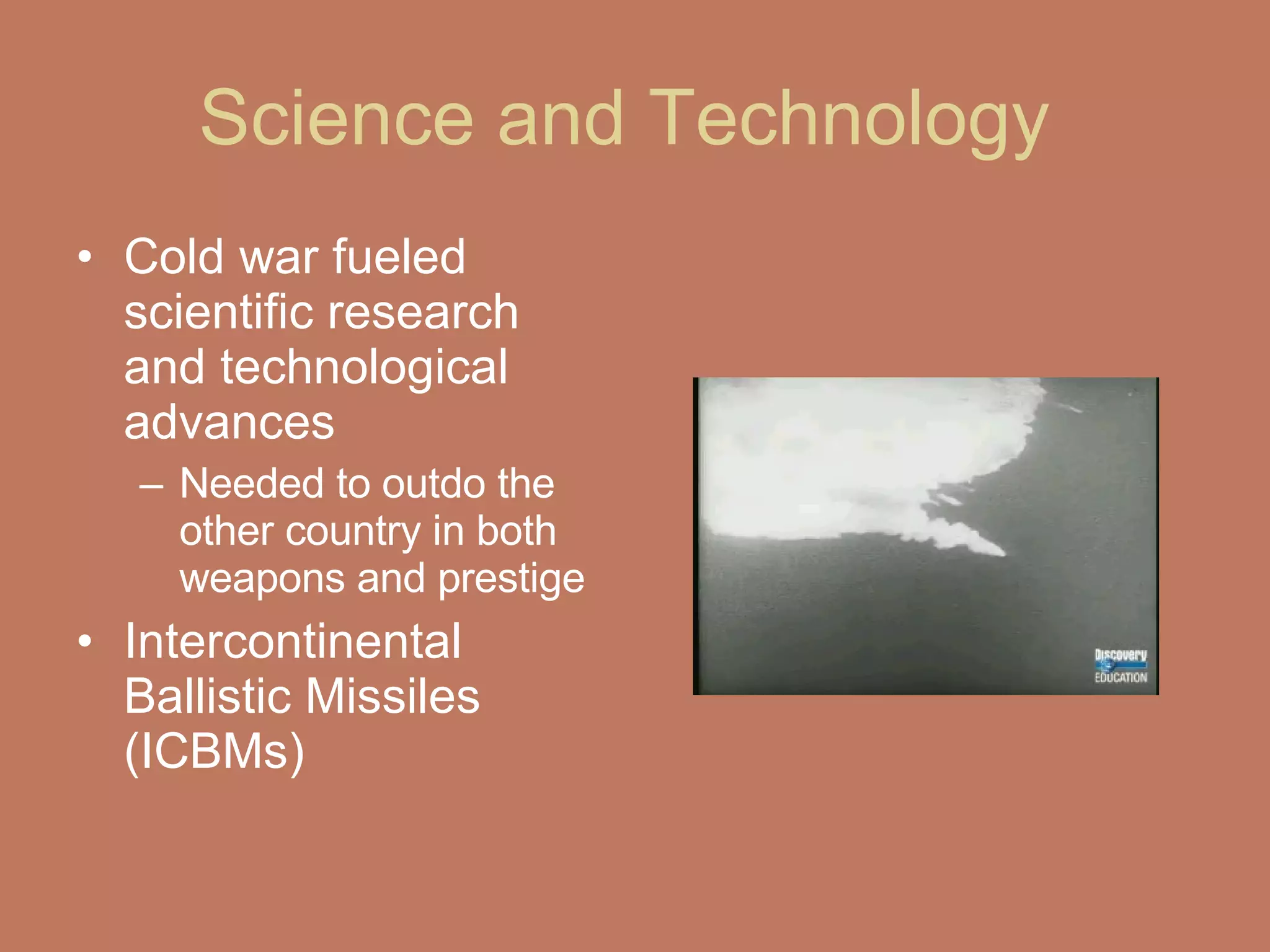 Science and Technology  Cold war fueled scientific research and technological advances  Needed to outdo the other country in both weapons and prestige  Intercontinental Ballistic Missiles (ICBMs)  