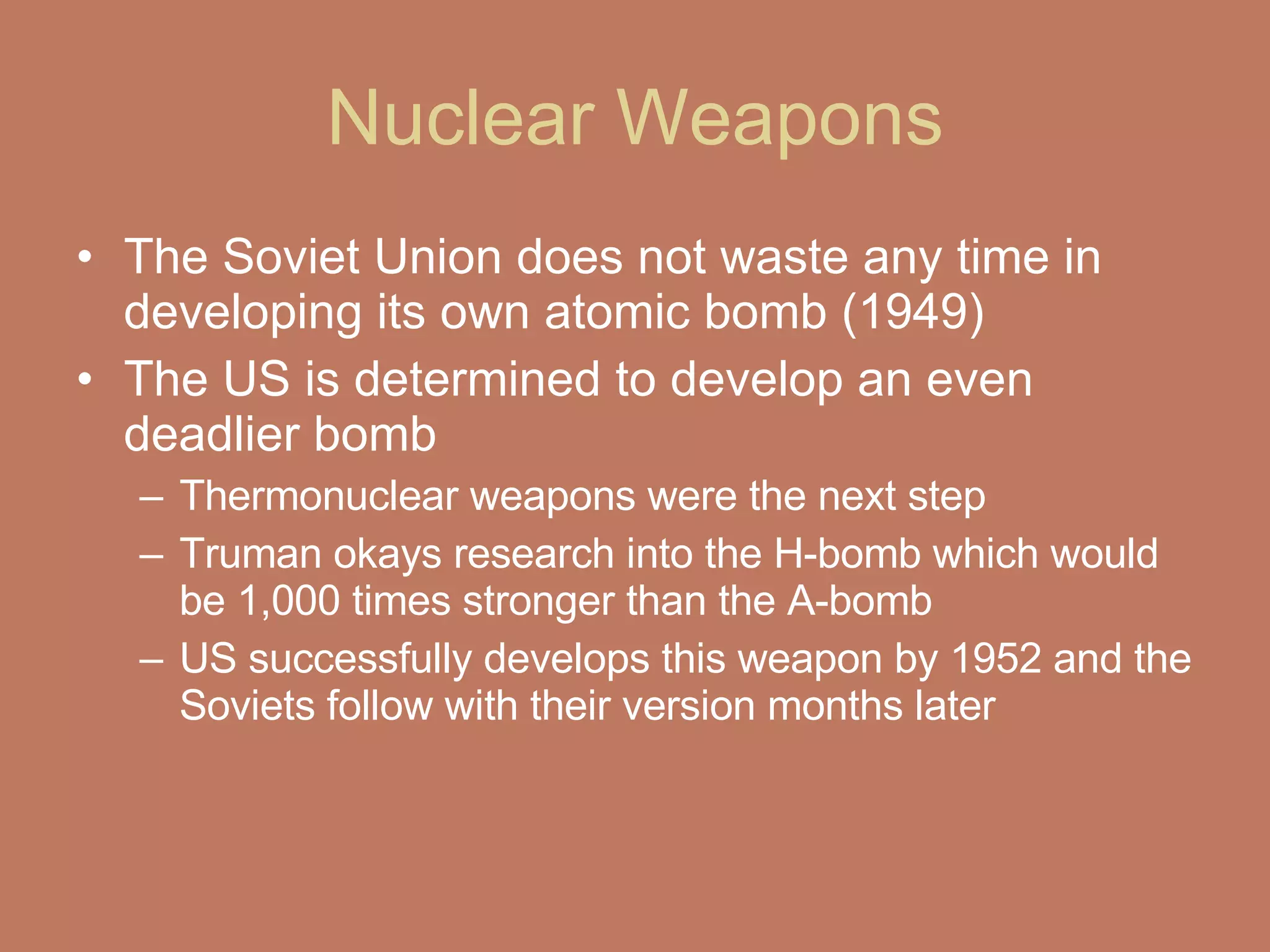 Nuclear Weapons The Soviet Union does not waste any time in developing its own atomic bomb (1949) The US is determined to develop an even deadlier bomb  Thermonuclear weapons were the next step  Truman okays research into the H-bomb which would be 1,000 times stronger than the A-bomb  US successfully develops this weapon by 1952 and the Soviets follow with their version months later  