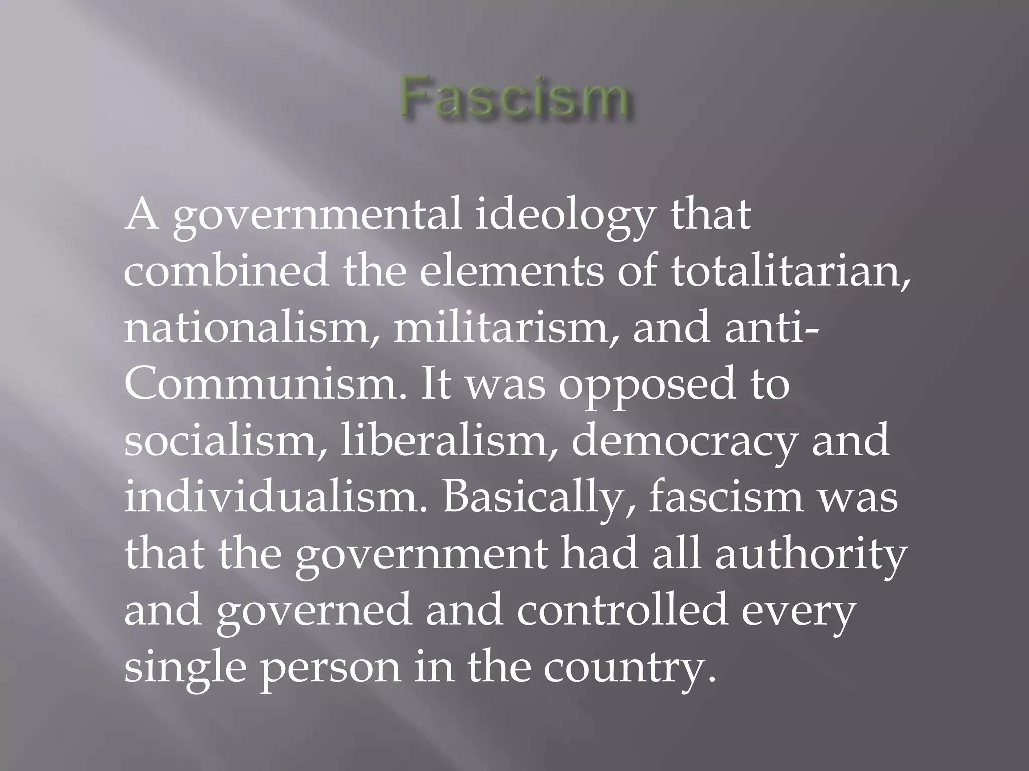 FascismA governmental ideology that combined the elements of totalitarian, nationalism, militarism, and anti-Communism. It was opposed to socialism, liberalism, democracy and individualism. Basically, fascism was that the government had all authority and governed and controlled every single person in the country.