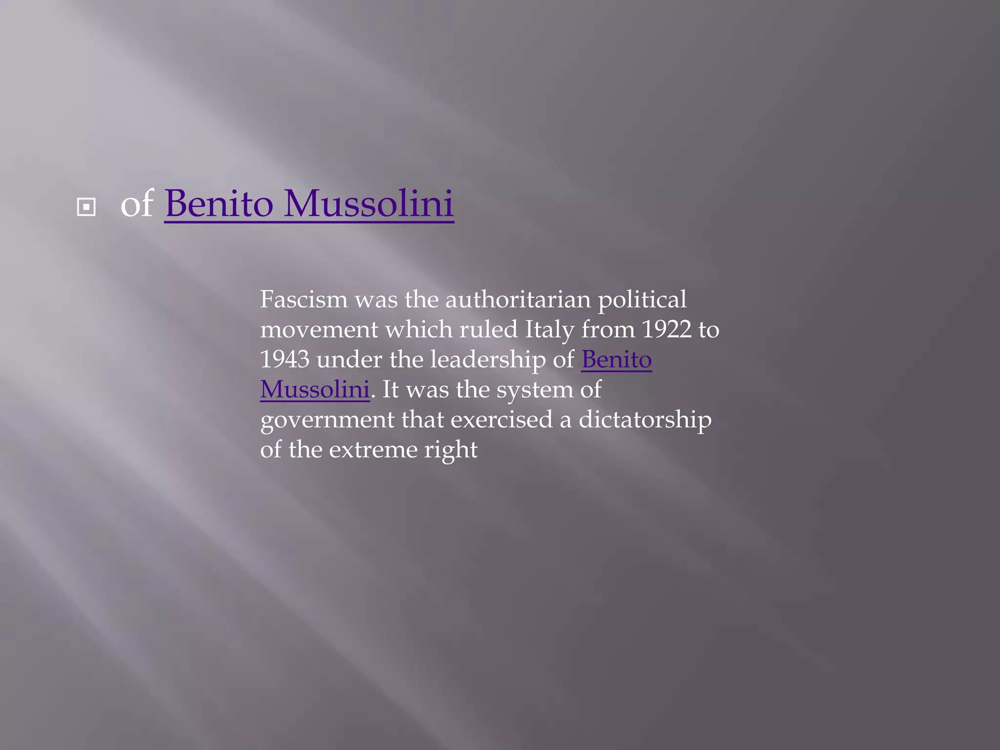 of Benito MussoliniFascism was the authoritarian political movement which ruled Italy from 1922 to 1943 under the leadership of Benito Mussolini. It was the system of government that exercised a dictatorship of the extreme right