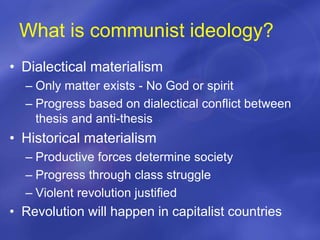 What is communist ideology?
• Dialectical materialism
– Only matter exists - No God or spirit
– Progress based on dialectical conflict between
thesis and anti-thesis
• Historical materialism
– Productive forces determine society
– Progress through class struggle
– Violent revolution justified
• Revolution will happen in capitalist countries
 