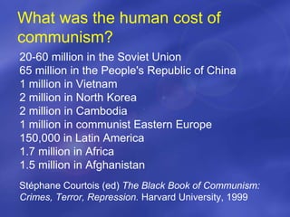 What was the human cost of
communism?
20-60 million in the Soviet Union
65 million in the People's Republic of China
1 million in Vietnam
2 million in North Korea
2 million in Cambodia
1 million in communist Eastern Europe
150,000 in Latin America
1.7 million in Africa
1.5 million in Afghanistan
Stéphane Courtois (ed) The Black Book of Communism:
Crimes, Terror, Repression. Harvard University, 1999
 