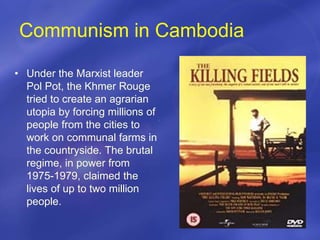 Communism in Cambodia
• Under the Marxist leader
Pol Pot, the Khmer Rouge
tried to create an agrarian
utopia by forcing millions of
people from the cities to
work on communal farms in
the countryside. The brutal
regime, in power from
1975-1979, claimed the
lives of up to two million
people.
 