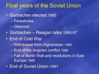 Final years of the Soviet Union
• Gorbachev elected 1985
– Perestroika
– Glasnost
• Gorbachev – Reagan talks 1985-87
• End of Cold War
– Withdrawal from Afghanistan 1989
– End of the Angolan conflict 1989
– Fall of Berlin Wall and revolutions in East
Europe 1989
• End of Soviet Union 1991
 