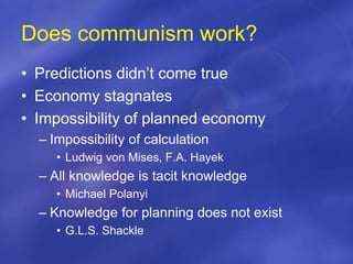 Does communism work?
• Predictions didn’t come true
• Economy stagnates
• Impossibility of planned economy
– Impossibility of calculation
• Ludwig von Mises, F.A. Hayek
– All knowledge is tacit knowledge
• Michael Polanyi
– Knowledge for planning does not exist
• G.L.S. Shackle
 