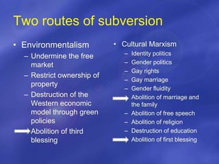 Two routes of subversion
• Environmentalism
– Undermine the free
market
– Restrict ownership of
property
– Destruction of the
Western economic
model through green
policies
– Abolition of third
blessing
• Cultural Marxism
– Identity politics
– Gender politics
– Gay rights
– Gay marriage
– Gender fluidity
– Abolition of marriage and
the family
– Abolition of free speech
– Abolition of religion
– Destruction of education
– Abolition of first blessing
 
