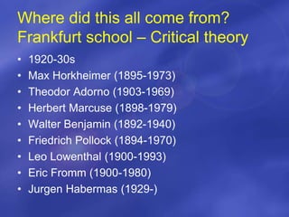 Where did this all come from?
Frankfurt school – Critical theory
• 1920-30s
• Max Horkheimer (1895-1973)
• Theodor Adorno (1903-1969)
• Herbert Marcuse (1898-1979)
• Walter Benjamin (1892-1940)
• Friedrich Pollock (1894-1970)
• Leo Lowenthal (1900-1993)
• Eric Fromm (1900-1980)
• Jurgen Habermas (1929-)
 