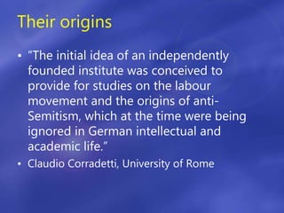 Their origins
• “The initial idea of an independently
founded institute was conceived to
provide for studies on the labour
movement and the origins of anti-
Semitism, which at the time were being
ignored in German intellectual and
academic life.”
• Claudio Corradetti, University of Rome
 