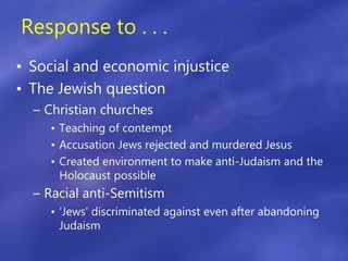 Response to . . .
• Social and economic injustice
• The Jewish question
– Christian churches
• Teaching of contempt
• Accusation Jews rejected and murdered Jesus
• Created environment to make anti-Judaism and the
Holocaust possible
– Racial anti-Semitism
• ‘Jews’ discriminated against even after abandoning
Judaism
 