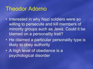 Theodor Adorno
• Interested in why Nazi soldiers were so
willing to persecute and kill members of
minority groups such as Jews. Could it be
blamed on a personality trait?
• He claimed a particular personality type is
likely to obey authority
• A high level of obedience is a
psychological disorder
 