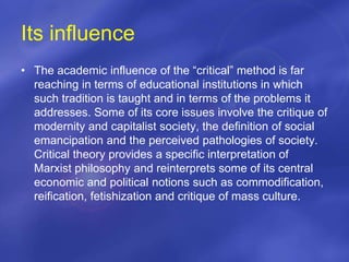 Its influence
• The academic influence of the “critical” method is far
reaching in terms of educational institutions in which
such tradition is taught and in terms of the problems it
addresses. Some of its core issues involve the critique of
modernity and capitalist society, the definition of social
emancipation and the perceived pathologies of society.
Critical theory provides a specific interpretation of
Marxist philosophy and reinterprets some of its central
economic and political notions such as commodification,
reification, fetishization and critique of mass culture.
 