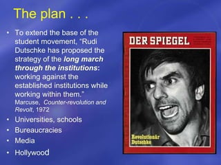 The plan . . .
• To extend the base of the
student movement, “Rudi
Dutschke has proposed the
strategy of the long march
through the institutions:
working against the
established institutions while
working within them.”
Marcuse, Counter-revolution and
Revolt, 1972
• Universities, schools
• Bureaucracies
• Media
• Hollywood
 