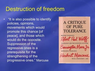 Destruction of freedom
• “It is also possible to identify
policies, opinions,
movements which would
promote this chance [of
peace], and those which
would do the opposite.
Suppression of the
regressive ones is a
prerequisite for the
strengthening of the
progressive ones.” Marcuse
 