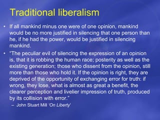 Traditional liberalism
• If all mankind minus one were of one opinion, mankind
would be no more justified in silencing that one person than
he, if he had the power, would be justified in silencing
mankind.
• “The peculiar evil of silencing the expression of an opinion
is, that it is robbing the human race; posterity as well as the
existing generation; those who dissent from the opinion, still
more than those who hold it. If the opinion is right, they are
deprived of the opportunity of exchanging error for truth: if
wrong, they lose, what is almost as great a benefit, the
clearer perception and livelier impression of truth, produced
by its collision with error.”
– John Stuart Mill ‘On Liberty’
 