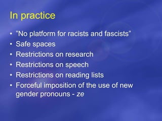 In practice
• ”No platform for racists and fascists”
• Safe spaces
• Restrictions on research
• Restrictions on speech
• Restrictions on reading lists
• Forceful imposition of the use of new
gender pronouns - ze
 