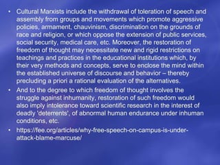 • Cultural Marxists include the withdrawal of toleration of speech and
assembly from groups and movements which promote aggressive
policies, armament, chauvinism, discrimination on the grounds of
race and religion, or which oppose the extension of public services,
social security, medical care, etc. Moreover, the restoration of
freedom of thought may necessitate new and rigid restrictions on
teachings and practices in the educational institutions which, by
their very methods and concepts, serve to enclose the mind within
the established universe of discourse and behavior – thereby
precluding a priori a rational evaluation of the alternatives.
• And to the degree to which freedom of thought involves the
struggle against inhumanity, restoration of such freedom would
also imply intolerance toward scientific research in the interest of
deadly 'deterrents', of abnormal human endurance under inhuman
conditions, etc.
• https://fee.org/articles/why-free-speech-on-campus-is-under-
attack-blame-marcuse/
 