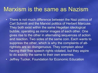 Marxism is the same as Nazism
• There is not much difference between the Nazi politics of
Carl Schmitt and the Marxist politics of Herbert Marcuse.
They both exist within the same Hegelian ideological
bubble, operating as mirror images of each other. One
gives rise to the other in alternating sequences of action
and reaction. Two sides of the same coin. Each wants to
suppress the other, which is why the complaints of alt-
rightists are so disingenuous. They complain about
having their free speech rights violated, but they aspire
to do exactly the same to their own enemies.
• Jeffrey Tucker, Foundation for Economic Education
 