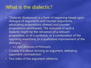 What is the dialectic?
• “Dialectic (διαλεκτική) is a form of reasoning based upon
dialogue of arguments and counter-arguments,
advocating propositions (theses) and counter-
propositions (antitheses). The outcome of such a
dialectic might be the refutation of a relevant
proposition, or of a synthesis, or a combination of the
opposing assertions, or a qualitative improvement of the
dialogue.”
– A.J. Ayer, Dictionary of Philosophy
• Crudely it is about winning an argument, defeating
opponent, contradiction
• Two sides of the argument: either/or
 