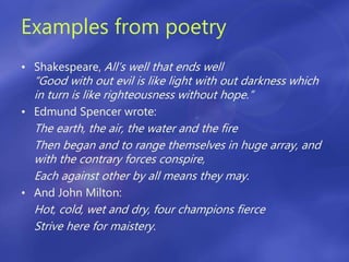 Examples from poetry
• Shakespeare, All’s well that ends well
“Good with out evil is like light with out darkness which
in turn is like righteousness without hope.”
• Edmund Spencer wrote:
The earth, the air, the water and the fire
Then began and to range themselves in huge array, and
with the contrary forces conspire,
Each against other by all means they may.
• And John Milton:
Hot, cold, wet and dry, four champions fierce
Strive here for maistery.
 
