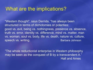 What are the implications?
“Western thought”, says Derrida, “has always been
structured in terms of dichotomies or polarities:
good vs. evil, being vs. nothingness, presence vs. absence,
truth vs. error, identity vs. difference, mind vs. matter, man
vs. woman, soul vs. body, life vs. death, nature vs. culture,
speech vs. writing. Barbara Johnson
”The whole reductionist enterprise in Western philosophy
may be seen as the conquest of B by a transcendent A.”
Hall and Ames
 