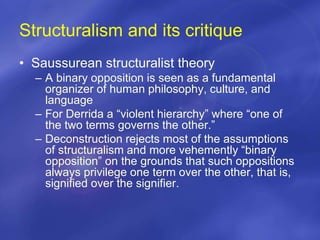 Structuralism and its critique
• Saussurean structuralist theory
– A binary opposition is seen as a fundamental
organizer of human philosophy, culture, and
language
– For Derrida a “violent hierarchy” where “one of
the two terms governs the other.”
– Deconstruction rejects most of the assumptions
of structuralism and more vehemently “binary
opposition” on the grounds that such oppositions
always privilege one term over the other, that is,
signified over the signifier.
 