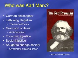 Who was Karl Marx?
• German philosopher
• Left- wing Hegelian
– Thesis-antithesis
• Grandson of Jews
– Anti-Semitism
• Economic injustice
• Social injustice
• Sought to change society
– Overthrow existing order
Leopold Schwarzschild
 