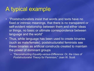 A typical example
• ”Poststructuralists insist that words and texts have no
fixed or intrinsic meanings, that there is no transparent or
self-evident relationship between them and either ideas
or things, no basic or ultimate correspondence between
language and the world”
• Thus, while language has been used to create binaries
(such as male/female), poststructuralist feminists see
these binaries as artificial constructs created to maintain
the power of dominant groups
– "Deconstructing Equality-versus-Difference: Or, the Uses of
Poststructuralist Theory for Feminism," Joan W. Scott
 