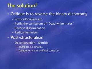 The solution?
• Critique is to reverse the binary dichotomy
– Post-colonialism etc.
– Purify the curriculum of “Dead white males”
– Reverse discrimination
– Radical feminism
• Post-structuralism
– Deconstruction - Derrida
• There are no binaries
• Categories are an artificial construct
 