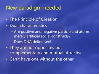 New paradigm needed
• The Principle of Creation:
• Dual characteristics
– Are positive and negative particle and atoms
merely artificial social constructs?
– Does DNA define sex?
• They are not opposites but
complementary and mutual attractive
• Can’t have one without the other
 