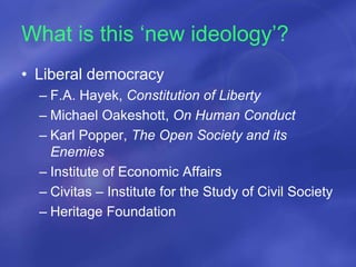What is this ‘new ideology’?
• Liberal democracy
– F.A. Hayek, Constitution of Liberty
– Michael Oakeshott, On Human Conduct
– Karl Popper, The Open Society and its
Enemies
– Institute of Economic Affairs
– Civitas – Institute for the Study of Civil Society
– Heritage Foundation
 
