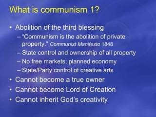 What is communism 1?
• Abolition of the third blessing
– “Communism is the abolition of private
property.” Communist Manifesto 1848
– State control and ownership of all property
– No free markets; planned economy
– State/Party control of creative arts
• Cannot become a true owner
• Cannot become Lord of Creation
• Cannot inherit God’s creativity
 