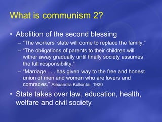 What is communism 2?
• Abolition of the second blessing
– “The workers’ state will come to replace the family.”
– “The obligations of parents to their children will
wither away gradually until finally society assumes
the full responsibility.”
– “Marriage . . . has given way to the free and honest
union of men and women who are lovers and
comrades.” Alexandra Kollontai, 1920
• State takes over law, education, health,
welfare and civil society
 